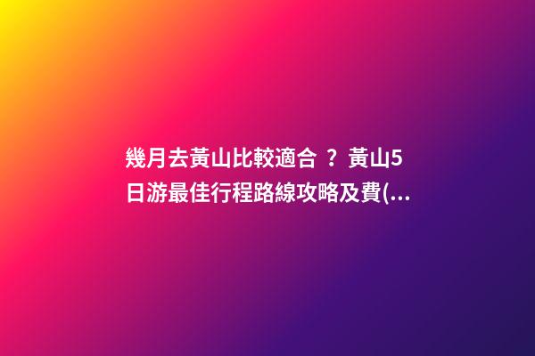 幾月去黃山比較適合？黃山5日游最佳行程路線攻略及費(fèi)用，看完不后悔